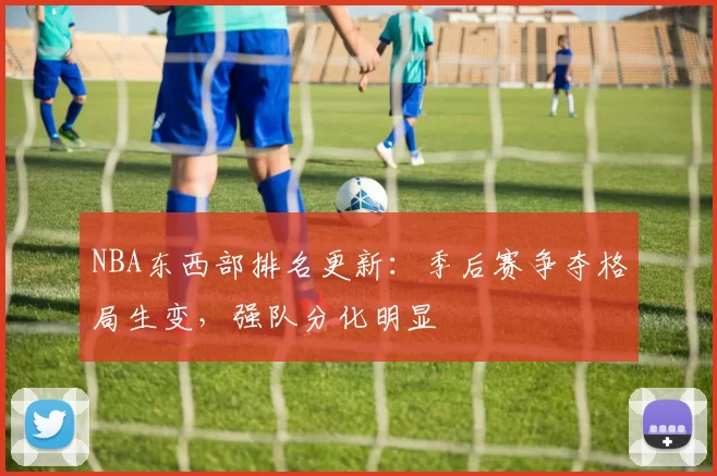 NBA东西部排名更新：季后赛争夺格局生变，强队分化明显