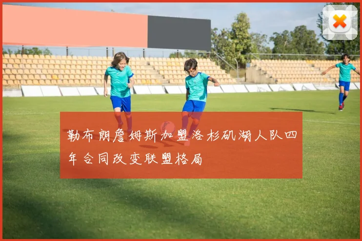 勒布朗詹姆斯加盟洛杉矶湖人队四年合同改变联盟格局