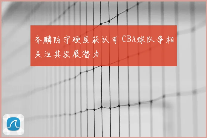 齐麟防守硬度获认可 CBA球队争相关注其发展潜力