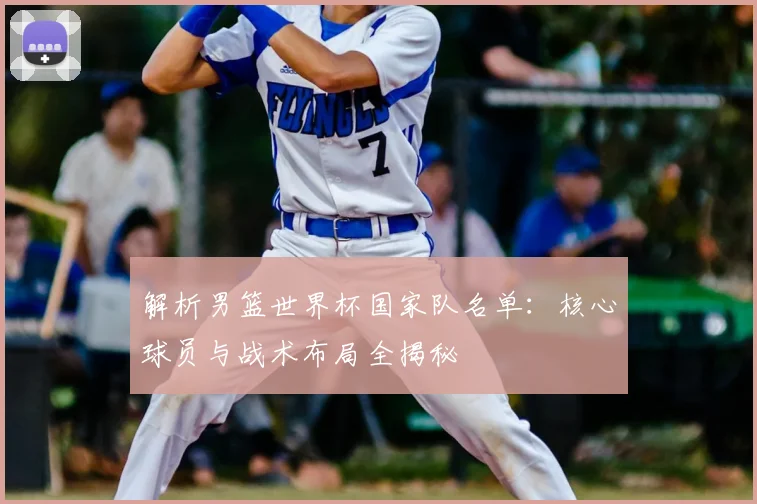 解析男篮世界杯国家队名单:核心球员与战术布局全揭秘