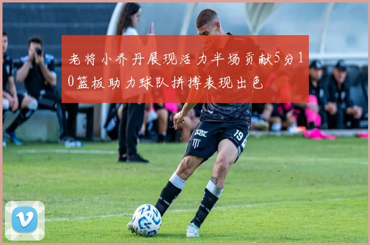 老将小乔丹展现活力半场贡献5分10篮板助力球队拼搏表现出色