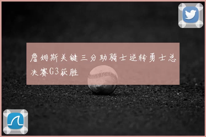 詹姆斯关键三分助骑士逆转勇士总决赛G3获胜