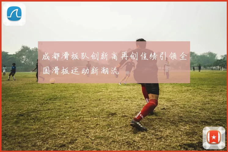 成都滑板队创新高再创佳绩引领全国滑板运动新潮流