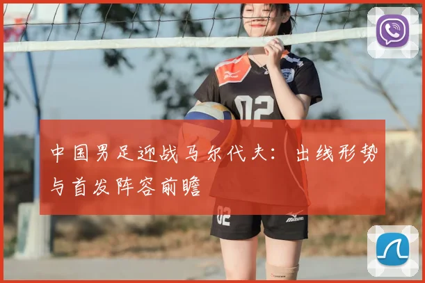 中国男足迎战马尔代夫:出线形势与首发阵容前瞻
