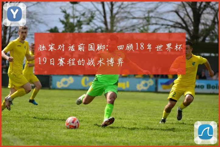 独家对话前国脚：回顾18年世界杯19日赛程的战术博弈