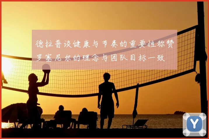 德拉普谈健康与节奏的重要性称赞罗塞尼尔的理念与团队目标一致