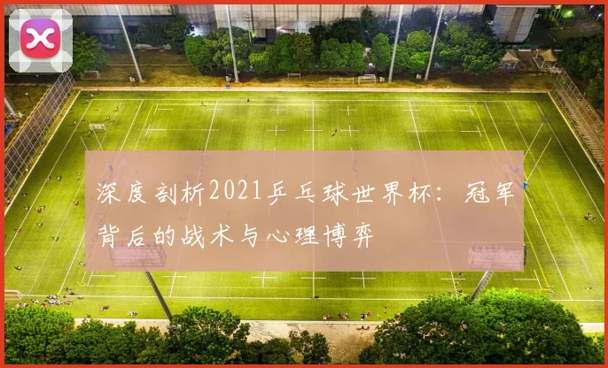 深度剖析2021乒乓球世界杯：冠军背后的战术与心理博弈