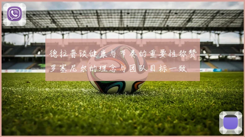 德拉普谈健康与节奏的重要性称赞罗塞尼尔的理念与团队目标一致