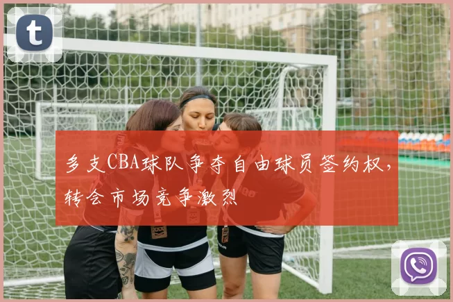 多支CBA球队争夺自由球员签约权，转会市场竞争激烈