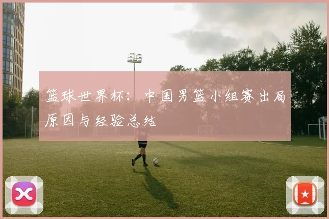 篮球世界杯:中国男篮小组赛出局原因与经验总结