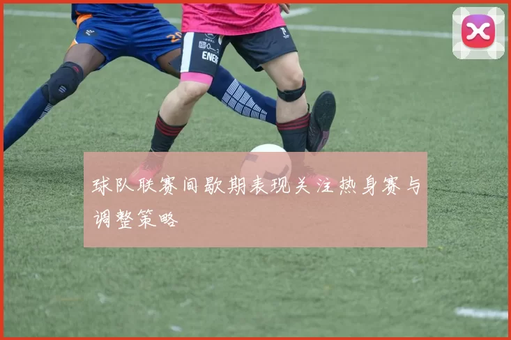 球队联赛间歇期表现关注热身赛与调整策略
