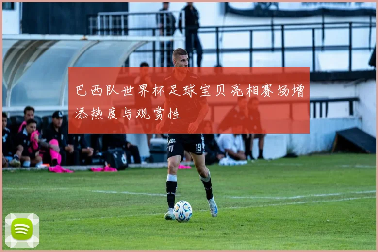 巴西队世界杯足球宝贝亮相赛场增添热度与观赏性