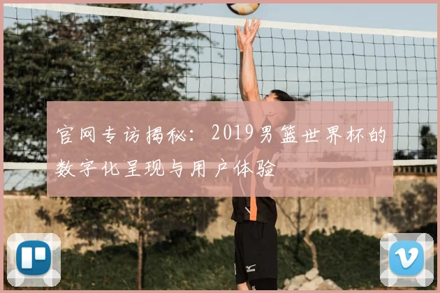 官网专访揭秘：2019男篮世界杯的数字化呈现与用户体验