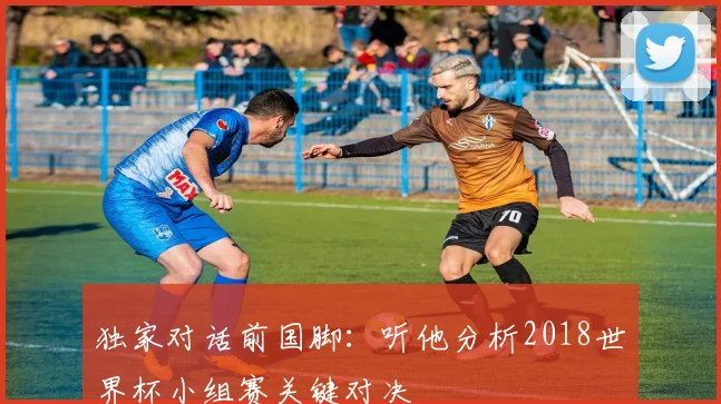 独家对话前国脚：听他分析2018世界杯小组赛关键对决