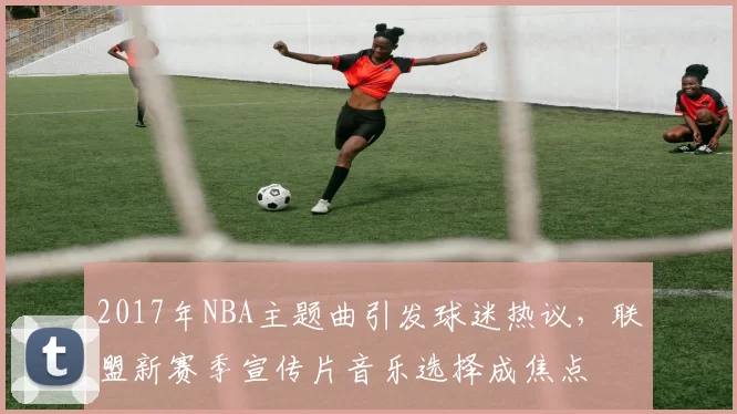 2017年NBA主题曲引发球迷热议，联盟新赛季宣传片音乐选择成焦点