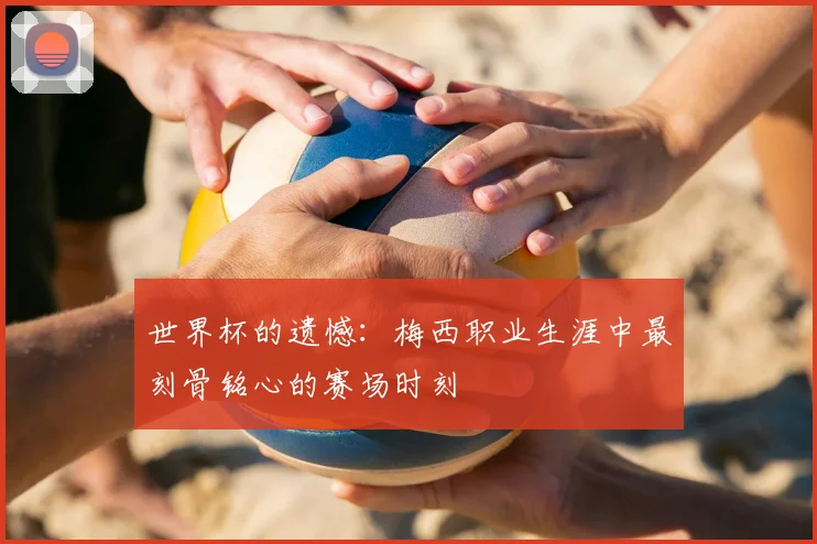 世界杯的遗憾：梅西职业生涯中最刻骨铭心的赛场时刻